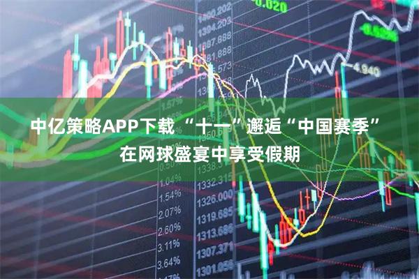 中亿策略APP下载 “十一”邂逅“中国赛季”&#32;在网球盛宴中享受假期