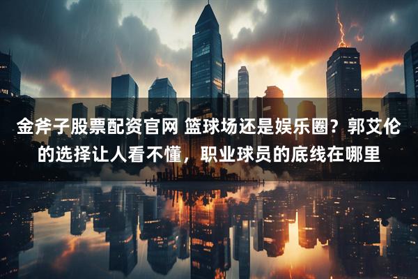 金斧子股票配资官网 篮球场还是娱乐圈？郭艾伦的选择让人看不懂，职业球员的底线在哪里