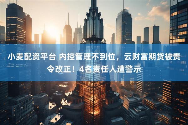 小麦配资平台 内控管理不到位，云财富期货被责令改正！4名责任人遭警示