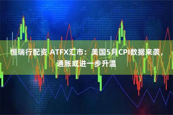 恒瑞行配资 ATFX汇市：美国5月CPI数据来袭，通胀或进一步升温
