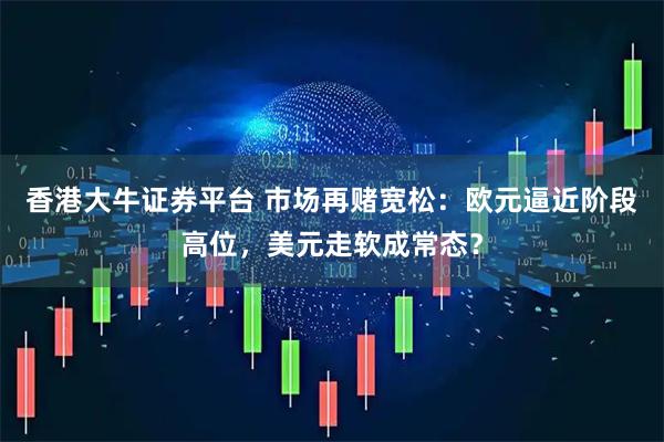 香港大牛证券平台 市场再赌宽松：欧元逼近阶段高位，美元走软成常态？