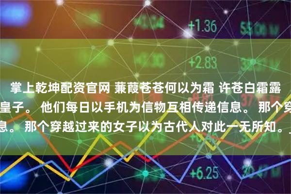 掌上乾坤配资官网 蒹葭苍苍何以为霜 许苍白霜露 周朝的太子妃出轨了九皇子。 他们每日以手机为信物互相传递信息。 那个穿越过来的女子以为古代人对此一无所知。_母后_什么_世界