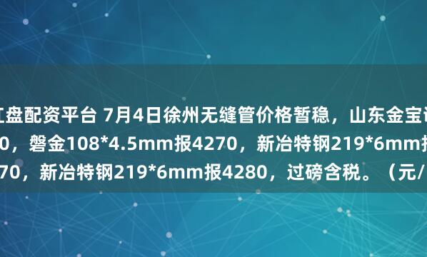 红盘配资平台 7月4日徐州无缝管价格暂稳，山东金宝诚57*3.5mm报4270，磐金108*4.5mm报4270，新冶特钢219*6mm报4280，过磅含税。（元/吨）