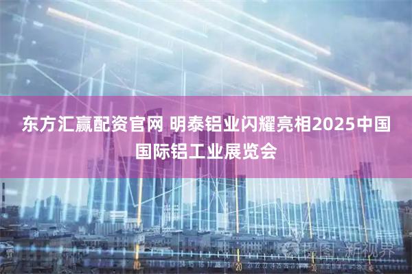 东方汇赢配资官网 明泰铝业闪耀亮相2025中国国际铝工业展览会