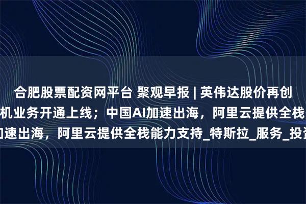 合肥股票配资网平台 聚观早报 | 英伟达股价再创新高；中国联通eSIM手机业务开通上线；中国AI加速出海，阿里云提供全栈能力支持_特斯拉_服务_投资