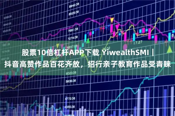 股票10倍杠杆APP下载 YiwealthSMI｜抖音高赞作品百花齐放，招行亲子教育作品受青睐