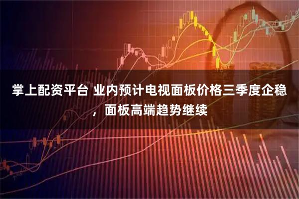 掌上配资平台 业内预计电视面板价格三季度企稳，面板高端趋势继续