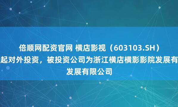 倍顺网配资官网 横店影视（603103.SH）新增一起对外投资，被投资公司为浙江横店横影影院发展有限公司
