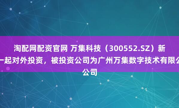 淘配网配资官网 万集科技（300552.SZ）新增一起对外投资，被投资公司为广州万集数字技术有限公司