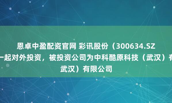 恩卓中盈配资官网 彩讯股份（300634.SZ）新增一起对外投资，被投资公司为中科酷原科技（武汉）有限公司