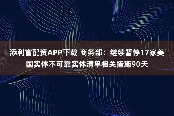 添利富配资APP下载 商务部:继续暂停17家美国实体不可靠实体清单相关措施90天