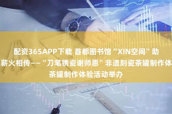 配资365APP下载 首都图书馆“XIN空间”助力传统文化薪火相传——“刀笔镌瓷谢师恩”非遗刻瓷茶罐制作体验活动举办