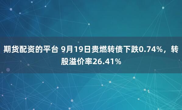 期货配资的平台 9月19日贵燃转债下跌0.74%,转股溢价率26.41%
