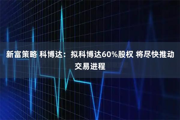 新富策略 科博达:拟科博达60%股权 将尽快推动交易进程