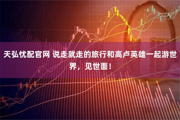 天弘忧配官网 说走就走的旅行和高卢英雄一起游世界,见世面!