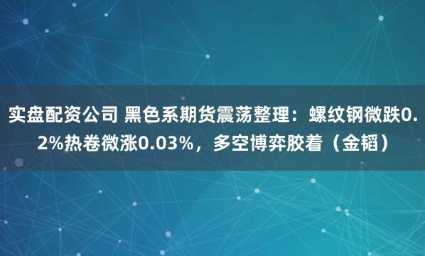 实盘配资公司 黑色系期货震荡整理：螺纹钢微跌0.2%热卷微涨0.03%，多空博弈胶着（金韬）