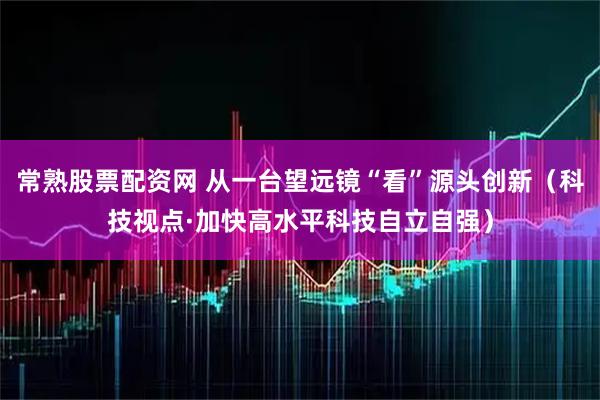 常熟股票配资网 从一台望远镜“看”源头创新（科技视点·加快高水平科技自立自强）