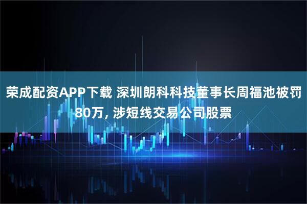 荣成配资APP下载 深圳朗科科技董事长周福池被罚80万, 涉短线交易公司股票