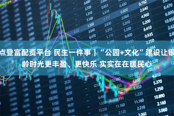 点登富配资平台 民生一件事｜“公园+文化”建设让银龄时光更丰盈、更快乐 实实在在暖民心