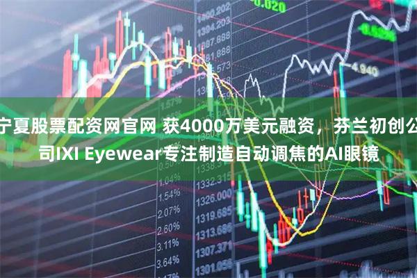 宁夏股票配资网官网 获4000万美元融资，芬兰初创公司IXI Eyewear专注制造自动调焦的AI眼镜