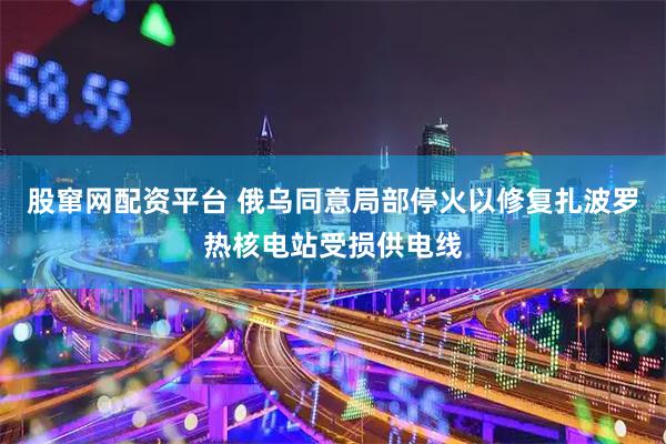 股窜网配资平台 俄乌同意局部停火以修复扎波罗热核电站受损供电线