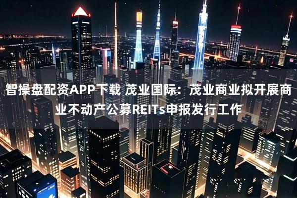 智操盘配资APP下载 茂业国际：茂业商业拟开展商业不动产公募REITs申报发行工作