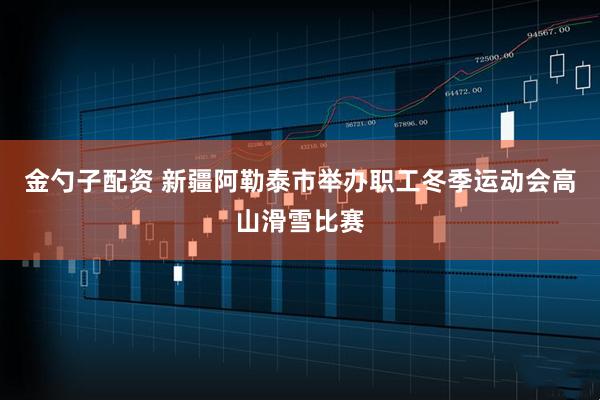 金勺子配资 新疆阿勒泰市举办职工冬季运动会高山滑雪比赛