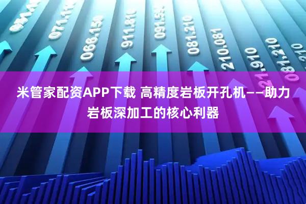 米管家配资APP下载 高精度岩板开孔机——助力岩板深加工的核心利器