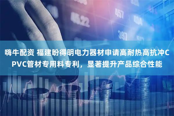 嗨牛配资 福建盼得明电力器材申请高耐热高抗冲CPVC管材专用料专利，显著提升产品综合性能
