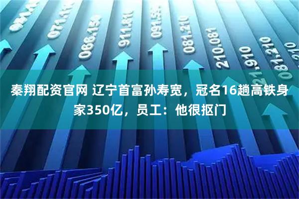 秦翔配资官网 辽宁首富孙寿宽，冠名16趟高铁身家350亿，员工：他很抠门