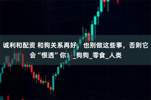 诚利和配资 和狗关系再好，也别做这些事，否则它会“恨透”你！_狗狗_零食_人类