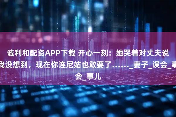 诚利和配资APP下载 开心一刻：她哭着对丈夫说：我没想到，现在你连尼姑也敢要了……_妻子_误会_事儿