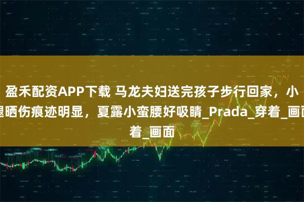 盈禾配资APP下载 马龙夫妇送完孩子步行回家，小腿晒伤痕迹明显，夏露小蛮腰好吸睛_Prada_穿着_画面