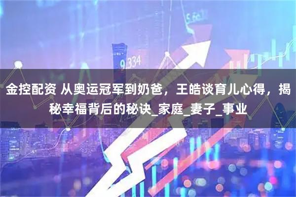 金控配资 从奥运冠军到奶爸，王皓谈育儿心得，揭秘幸福背后的秘诀_家庭_妻子_事业