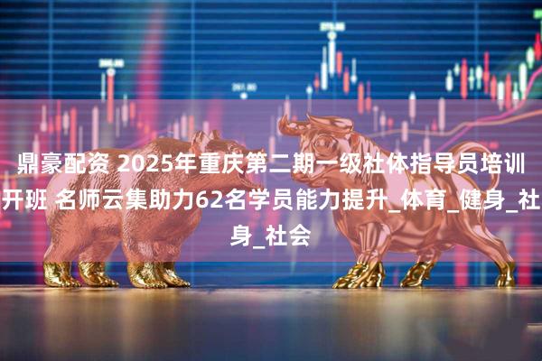 鼎豪配资 2025年重庆第二期一级社体指导员培训班开班 名师云集助力62名学员能力提升_体育_健身_社会