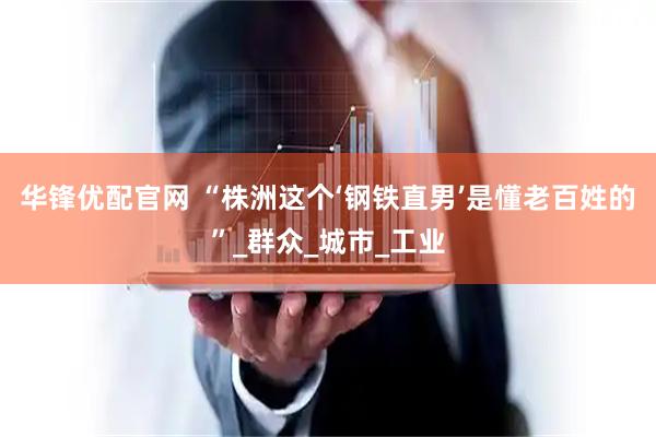 华锋优配官网 “株洲这个‘钢铁直男’是懂老百姓的”_群众_城市_工业