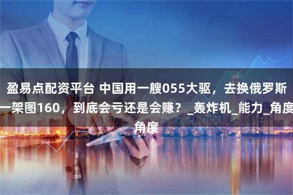 盈易点配资平台 中国用一艘055大驱，去换俄罗斯一架图160，到底会亏还是会赚？_轰炸机_能力_角度
