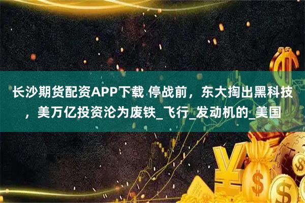 长沙期货配资APP下载 停战前，东大掏出黑科技，美万亿投资沦为废铁_飞行_发动机的_美国