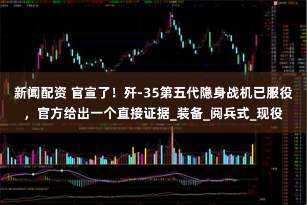 新闻配资 官宣了！歼-35第五代隐身战机已服役，官方给出一个直接证据_装备_阅兵式_现役