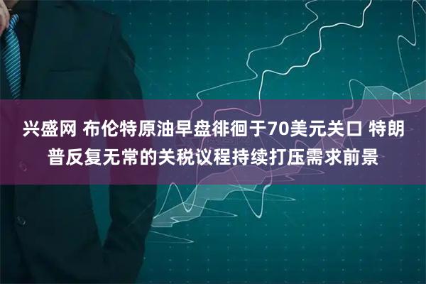 兴盛网 布伦特原油早盘徘徊于70美元关口 特朗普反复无常的关税议程持续打压需求前景