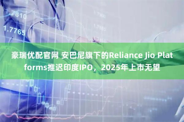 豪瑞优配官网 安巴尼旗下的Reliance Jio Platforms推迟印度IPO，2025年上市无望