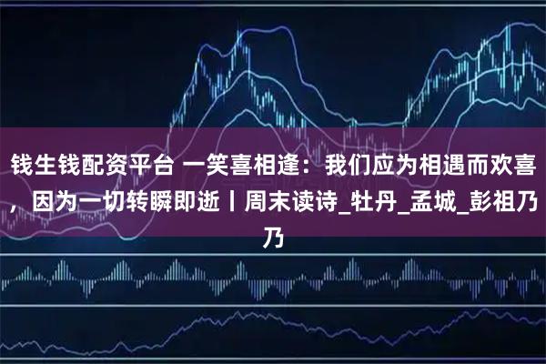 钱生钱配资平台 一笑喜相逢：我们应为相遇而欢喜，因为一切转瞬即逝丨周末读诗_牡丹_孟城_彭祖乃