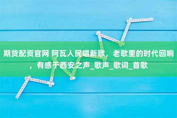 期货配资官网 阿瓦人民唱新歌，老歌里的时代回响，有感于西安之声_歌声_歌词_首歌