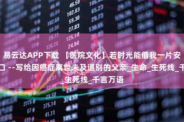 易云达APP下载 【医院文化】若时光能借我一片安宁的渡口 --写给因癌症离世未及道别的父亲_生命_生死线_千言万语