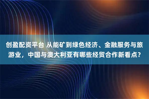 创盈配资平台 从能矿到绿色经济、金融服务与旅游业，中国与澳大利亚有哪些经贸合作新看点？