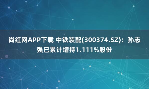 尚红网APP下载 中铁装配(300374.SZ)：孙志强已累计增持1.111%股份