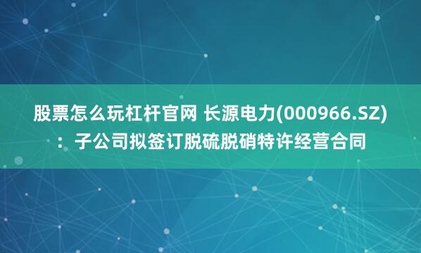 股票怎么玩杠杆官网 长源电力(000966.SZ)：子公司拟签订脱硫脱硝特许经营合同