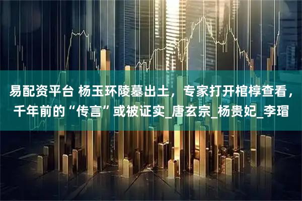 易配资平台 杨玉环陵墓出土，专家打开棺椁查看，千年前的“传言”或被证实_唐玄宗_杨贵妃_李瑁