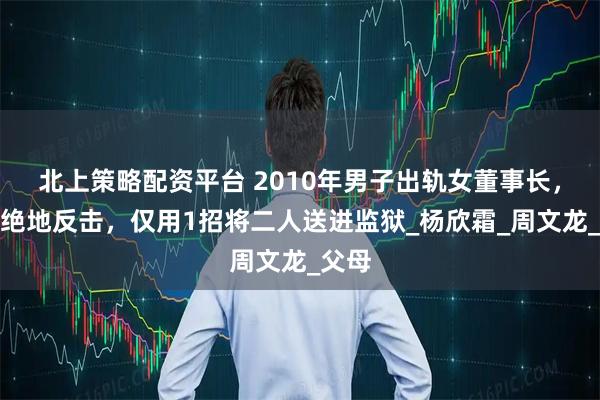 北上策略配资平台 2010年男子出轨女董事长，病妻绝地反击，仅用1招将二人送进监狱_杨欣霜_周文龙_父母
