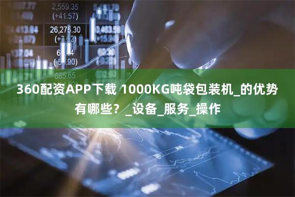 360配资APP下载 1000KG吨袋包装机_的优势有哪些？_设备_服务_操作